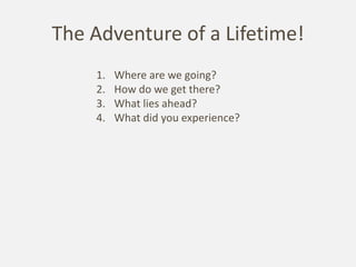 The Adventure of a Lifetime!
    1.   Where are we going?
    2.   How do we get there?
    3.   What lies ahead?
    4.   What did you experience?
 