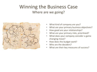 Winning the Business Case
     Where are we going?


             • What kind of company are you?
             • What are your primary business objectives?
             • How good are your relationships?
             • What are your primary risks, prioritized?
             • What does your company consider a game
               changing move?
             • How does the budget work?
             • Who are the deciders?
             • What are their key measures of success?
 