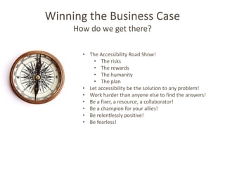 Winning the Business Case
     How do we get there?

       • The Accessibility Road Show!
           • The risks
           • The rewards
           • The humanity
           • The plan
       • Let accessibility be the solution to any problem!
       • Work harder than anyone else to find the answers!
       • Be a fixer, a resource, a collaborator!
       • Be a champion for your allies!
       • Be relentlessly positive!
       • Be fearless!
 