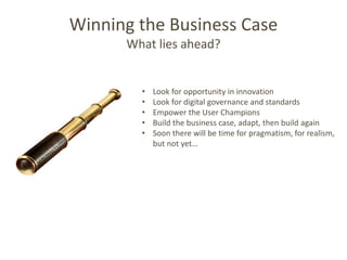 Winning the Business Case
      What lies ahead?


        •   Look for opportunity in innovation
        •   Look for digital governance and standards
        •   Empower the User Champions
        •   Build the business case, adapt, then build again
        •   Soon there will be time for pragmatism, for realism,
            but not yet…
 