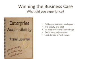 Winning the Business Case
   What did you experience?


            •   Cabbages, oak trees, and apples
            •   The beauty of a pilot
            •   Six little characters can be huge
            •   Get in early, adjust often
            •   Look, I made a Flash movie!
 