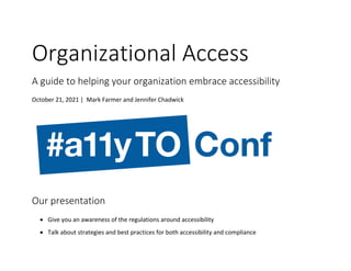 Organizational Access
A guide to helping your organization embrace accessibility
October 21, 2021 | Mark Farmer and Jennifer Chadwick
Our presentation
• Give you an awareness of the regulations around accessibility
• Talk about strategies and best practices for both accessibility and compliance
 