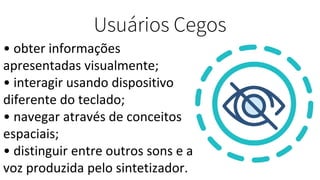 Usuários Cegos
• obter informações
apresentadas visualmente;
• interagir usando dispositivo
diferente do teclado;
• navegar através de conceitos
espaciais;
• distinguir entre outros sons e a
voz produzida pelo sintetizador.
 