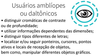 Usuários amblíopes
ou daltônicos
• distinguir cromáticas de contraste
ou de profundidade;
• utilizar informações dependentes das dimensões;
• distinguir tipos diferentes de letras;
• localizar e/ou seguir ponteiros, cursores, pontos
ativos e locais de recepção de objetos,
bem como, manipular diferentes objetos gráficos.
 