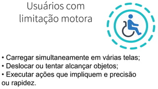 Usuários com
limitação motora
• Carregar simultaneamente em várias telas;
• Deslocar ou tentar alcançar objetos;
• Executar ações que impliquem e precisão
ou rapidez.
 