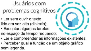 Usuários com
problemas cognitivos
• Ler sem ouvir o texto
lido em voz alta (dislexia);
• Executar algumas tarefas
no espaço de tempo requerido;
• Ler e compreender as informações existentes;
• Perceber qual a função de um objeto gráfico
sem legenda.
 