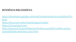 REFERÊNCIA BIBLIOGRÁFICA
https://developers.google.com/web/fundamentals/accessibility/?hl=
pt-br
https://itss.d.umn.edu/news/wcag-principles
https://a11yproject.com
http://www.w3c.br/pub/Materiais/PublicacoesW3C/cartilha-w3cbr-
acessibilidade-web-fasciculo-I.html
 