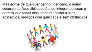 Mas acima de qualquer ganho financeiro, o maior
sucesso da Acessibilidade é a de integrar pessoas e
permitir que todas elas tenham acesso a sites,
aplicativos, serviços com qualidade e sem obstáculos
 