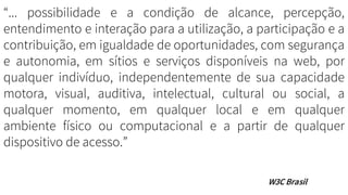 “... possibilidade e a condição de alcance, percepção,
entendimento e interação para a utilização, a participação e a
contribuição, em igualdade de oportunidades, com segurança
e autonomia, em sítios e serviços disponíveis na web, por
qualquer indivíduo, independentemente de sua capacidade
motora, visual, auditiva, intelectual, cultural ou social, a
qualquer momento, em qualquer local e em qualquer
ambiente físico ou computacional e a partir de qualquer
dispositivo de acesso.”
W3C Brasil
 