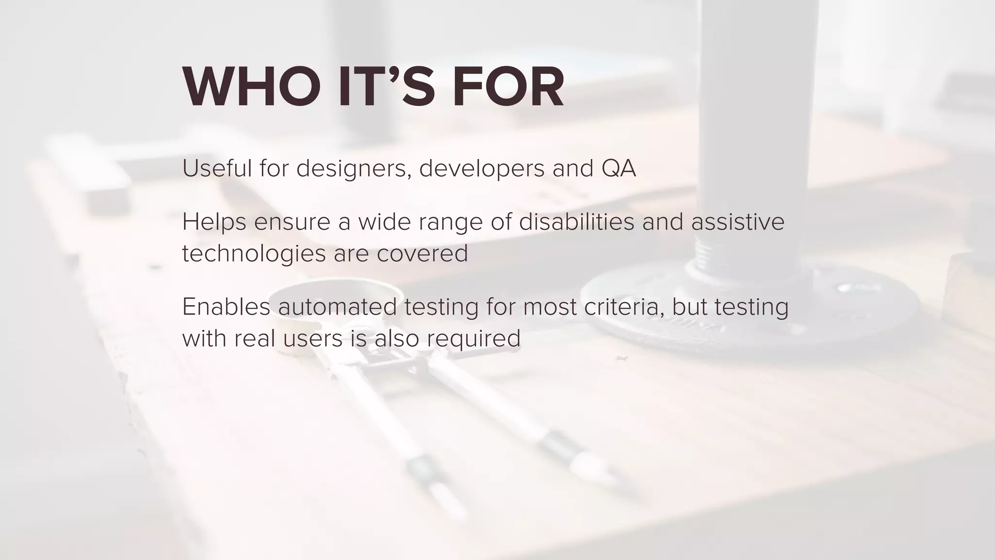 WHO IT’S FOR
Useful for designers, developers and QA
Helps ensure a wide range of disabilities and assistive
technologies are covered
Enables automated testing for most criteria, but testing
with real users is also required
 