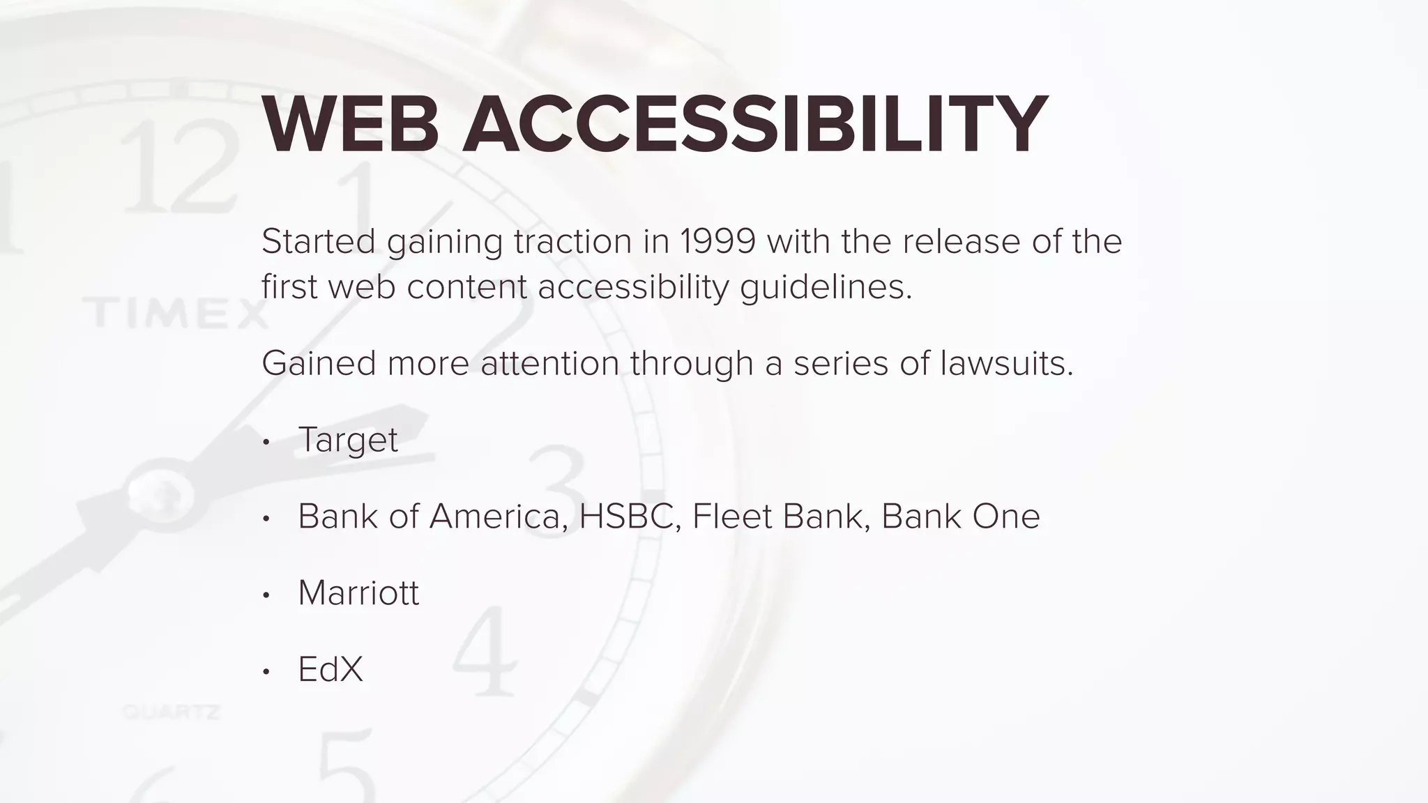 WEB ACCESSIBILITY
Started gaining traction in 1999 with the release of the
ﬁrst web content accessibility guidelines.
Gained more attention through a series of lawsuits.
• Target
• Bank of America, HSBC, Fleet Bank, Bank One
• Marriott
• EdX
 