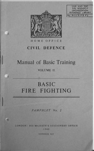 HOME OFFICE
CIVIL DEFENCE
DSI� ...ND FOC
F'�E I'.ESE...II.CH
OI'.G...NIZAT.ON
I'.EFERENCE lI.I'. ...1I.Y
No. II' J.e:!>. f'1 � .p �
Manual of Basic Training
VOLUME II
BASIC
FIRE FIGHTING
PAMPHLET No. 2
LONDON: HIS MAJESTY'S STATIONERY OFFICE
1949
SIXPENCE NLT
.J.:.
 