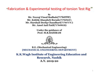 “Fabrication & Experimental testing of torsion Test Rig”
By
Mr. Neeraj Vinod Bodhale(71704559F)
Mr. Kshitij Abasaheb Borade(71704562F)
Mr. Harshad Deelip Chaudhari(71704717C)
Mr. Amol Anil Patil(71704981H)
Under the guidance of
Prof. M.R.BAHIRAM
B.E. (Mechanical Engineering)
[MECHANICAL ENGINEERING DEPARTMENT]
K.K.Wagh Institute of Engineering Education and
Research, Nashik
A.Y. 2019-20
1
 