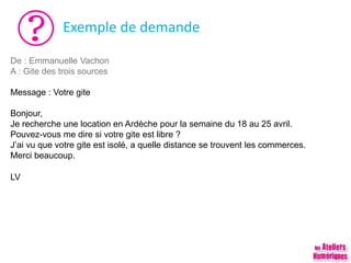 Exemple de demande
De : Emmanuelle Vachon
A : Gite des trois sources
Message : Votre gite
Bonjour,
Je recherche une location en Ardèche pour la semaine du 18 au 25 avril.
Pouvez-vous me dire si votre gite est libre ?
J’ai vu que votre gite est isolé, a quelle distance se trouvent les commerces.
Merci beaucoup.
LV
 