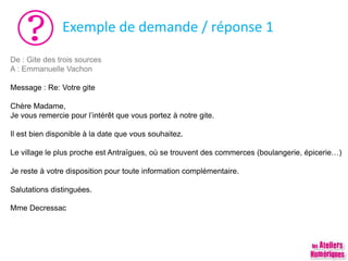 Exemple de demande / réponse 1
De : Gite des trois sources
A : Emmanuelle Vachon
Message : Re: Votre gite
Chère Madame,
Je vous remercie pour l’intérêt que vous portez à notre gite.
Il est bien disponible à la date que vous souhaitez.
Le village le plus proche est Antraïgues, où se trouvent des commerces (boulangerie, épicerie…)
Je reste à votre disposition pour toute information complémentaire.
Salutations distinguées.
Mme Decressac
 