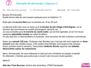 Exemple de demande / réponse 2
De : Gite des trois sources A : Emmanuelle Vachon Message : RE: Votre gite
Bonjour Emmanuelle,
Quelle bonne idée de venir passer quelques jours en Ardèche ! 
Notre gite est encore libre pour la semaine du 18 au 25 avril.
Le gite est isolé mais vous ne serez qu’à 5 minutes du joli village d’Antraïgues, où se
trouvent des commerces de qualité (boulangerie, épicerie, etc…).
Je vous conseille aussi le marché du mardi matin, qui est très agréable, et où l’on trouve
quelques spécialités locales qui valent le détour.
Un peu plus loin, à Vals-les-Bains ou Aubenas, vous trouverez de très nombreux commerces.
Notez que samedi (18) soir, l’Auberge chez Baratier (qui n’est pas très loin) organise un diner-
concert avec des artistes locaux. Ces soirées chez Baratier sont toujours très sympas.
Aussi, pendant toute la semaine, l’association Ardèche Rando organise des balades
découvertes autour du volcanisme.
Merci, Emmanuelle, de vous intéresser à notre joli coin d’Ardèche et j’espère à bientôt.
En attendant, n’hésitez pas surtout pas à revenir vers moi pour toute question.
Marie D
Gite des Trois Sources, chemin des amandiers, 07530 Genestelle
 
