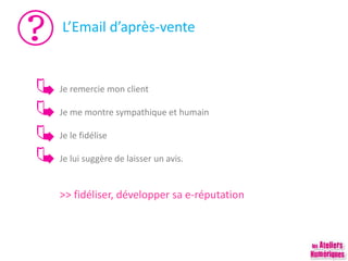 L’Email d’après-vente
Je remercie mon client
Je me montre sympathique et humain
Je le fidélise
Je lui suggère de laisser un avis.
>> fidéliser, développer sa e-réputation
 