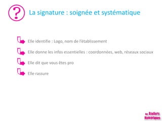 La signature : soignée et systématique
Elle identifie : Logo, nom de l’établissement
Elle donne les infos essentielles : coordonnées, web, réseaux sociaux
Elle dit que vous êtes pro
Elle rassure
 