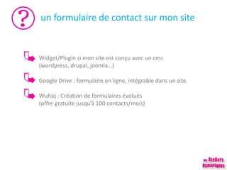 un formulaire de contact sur mon site
Widget/Plugin si mon site est conçu avec un cms
(wordpress, drupal, joomla…)
Google Drive : formulaire en ligne, intégrable dans un site
Wufoo : Création de formulaires évolués
(offre gratuite jusqu’à 100 contacts/mois)
 