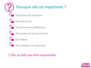 Pourquoi elle est importante ?
Elle permet de convaincre
Elle crée du lien
Elle permet de se différencier
Elle permet de rassurer le client
Elle fidélise
Elle contribue à la réputation
Elle ne doit pas être improvisée
 