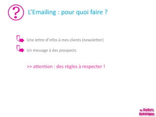 L’Emailing : pour quoi faire ?
Une lettre d’infos à mes clients (newsletter)
Un message à des prospects
>> attention : des règles à respecter !
 