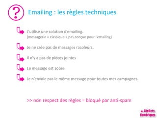 Emailing : les règles techniques
J’utilise une solution d’emailing.
(messagerie « classique » pas conçue pour l’emailing)
Je ne crée pas de messages racoleurs.
Il n’y a pas de pièces jointes
Le message est sobre
Je n’envoie pas le même message pour toutes mes campagnes.
>> non respect des règles = bloqué par anti-spam
 