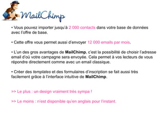 • Vous pouvez importer jusqu’à 2 000 contacts dans votre base de données
avec l’offre de base.
• Cette offre vous permet aussi d’envoyer 12 000 emails par mois.
• L’un des gros avantages de MailChimp, c’est la possibilité de choisir l’adresse
email d’où votre campagne sera envoyée. Cela permet à vos lecteurs de vous
répondre directement comme avec un email classique.
• Créer des templates et des formulaires d’inscription se fait aussi très
facilement grâce à l’interface intuitive de MailChimp.
>> Le plus : un design vraiment très sympa !
>> Le moins : n’est disponible qu’en anglais pour l’instant.
 