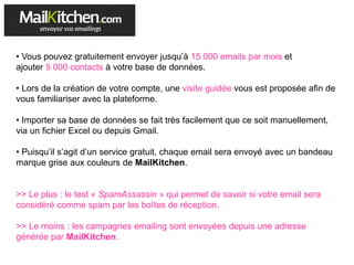 • Vous pouvez gratuitement envoyer jusqu’à 15 000 emails par mois et
ajouter 5 000 contacts à votre base de données.
• Lors de la création de votre compte, une visite guidée vous est proposée afin de
vous familiariser avec la plateforme.
• Importer sa base de données se fait très facilement que ce soit manuellement,
via un fichier Excel ou depuis Gmail.
• Puisqu’il s’agit d’un service gratuit, chaque email sera envoyé avec un bandeau
marque grise aux couleurs de MailKitchen.
>> Le plus : le test « SpamAssassin » qui permet de savoir si votre email sera
considéré comme spam par les boîtes de réception.
>> Le moins : les campagnes emailing sont envoyées depuis une adresse
générée par MailKitchen.
 