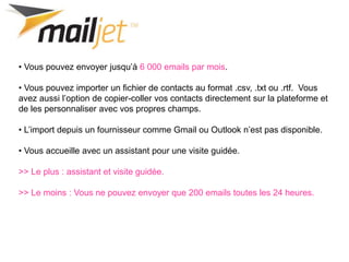 • Vous pouvez envoyer jusqu’à 6 000 emails par mois.
• Vous pouvez importer un fichier de contacts au format .csv, .txt ou .rtf. Vous
avez aussi l’option de copier-coller vos contacts directement sur la plateforme et
de les personnaliser avec vos propres champs.
• L’import depuis un fournisseur comme Gmail ou Outlook n’est pas disponible.
• Vous accueille avec un assistant pour une visite guidée.
>> Le plus : assistant et visite guidée.
>> Le moins : Vous ne pouvez envoyer que 200 emails toutes les 24 heures.
 