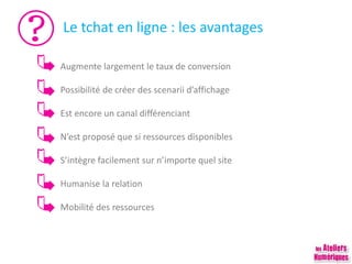 Le tchat en ligne : les avantages
Augmente largement le taux de conversion
Possibilité de créer des scenarii d’affichage
Est encore un canal différenciant
N’est proposé que si ressources disponibles
S’intègre facilement sur n’importe quel site
Humanise la relation
Mobilité des ressources
 