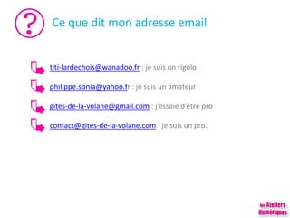 Ce que dit mon adresse email
titi-lardechois@wanadoo.fr : je suis un rigolo
philippe.sonia@yahoo.fr : je suis un amateur
gites-de-la-volane@gmail.com : j’essaie d’être pro
contact@gites-de-la-volane.com : je suis un pro.
 