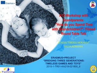 A12-Workshop with
Grandparents:
"How do you Spend Time
with Grandchildren?"- Filmed
Round Table Talk
SCHOOL”TIBERIU MORARIU”
SALVA,ROMANIA
ERASMUS+PROJECT
“BRIDGING THREE GENERATIONS:
TIMELESS GAMES AND TOYS”
2015-1-TR01-KA219-021800_6
 