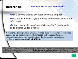 Referência A referência bibliográfica é uma das formas de se representar documentos quando se faz necessária sua identificação padronizada. Deve ser elaborada com base nas características do documento consultado, conforme as normas (ABNT- NBR6023 )  Dar o devido crédito ao autor do texto original; Possibilitar a localização da fonte de onde foi extraída a informação; Dotar o autor de uma “memória auxiliar” (mais tarde pode querer voltar à fonte); SÃO PAULO (Estado). Secretaria do Meio Ambiente. Tratados e organizações ambientais em matéria de meio ambiente. In: _____. Entendendo o meio ambiente . São Paulo, 1999. v. 1. Disponível em: <http://www.bdt.org.br/sma/entendendo/atual.htm>. Acesso em: 8 mar.1999. Para que serve uma referência?   