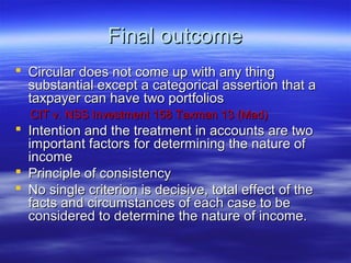 Final outcome
 Circular does not come up with any thing
  substantial except a categorical assertion that a
  taxpayer can have two portfolios
  CIT v. NSS Investment 158 Taxman 13 (Mad)
 Intention and the treatment in accounts are two
  important factors for determining the nature of
  income
 Principle of consistency
 No single criterion is decisive, total effect of the
  facts and circumstances of each case to be
  considered to determine the nature of income.
 