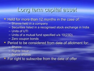 Long term capital asset
 Held for more than 12 months in the case of:
   –   Shares held in a company
   –   Securities listed in a recognised stock exchange in India
   –   Units of UTI
   –   Units of a mutual fund specified u/s 10(23D)
   –   Zero coupon bonds
 Period to be considered from date of allotment for:
   –   Shares
   –   Rights issue
   –   Bonus shares
 For right to subscribe from the date of offer
 
