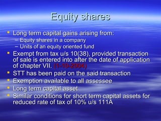 Equity shares
 Long term capital gains arising from:
   – Equity shares in a company
   – Units of an equity oriented fund
 Exempt from tax u/s 10(38), provided transaction
  of sale is entered into after the date of application
  of chapter VII. (1-10-2004)
 STT has been paid on the said transaction
 Exemption available to all assessee
 Long term capital asset
 Similar conditions for short term capital assets for
  reduced rate of tax of 10% u/s 111A
 