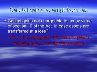 Capital gains exempt from tax
 Capital gains not chargeable to tax by virtue
  of section 10 of the Act. In case assets are
  transferred at a loss?
  CIT v. S.S. Thiagarjan 129 ITR 115 (Mad.)
     Ramjilal Rais v. CIT 58 ITR 181 (All.)
 