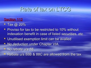 Rate of tax on LTCG
Section 112
 Tax @ 20%
 Proviso for tax to be restricted to 10% without
  indexation benefit in case of listed securities, etc
 Unutilised exemption limit can be availed
 No deduction under Chapter VIA
 No rebate u/s 88
 Rebate u/s 88B & 88C are allowed from the tax
 