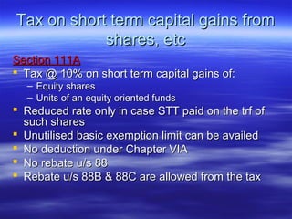 Tax on short term capital gains from
            shares, etc
Section 111A
 Tax @ 10% on short term capital gains of:
  – Equity shares
  – Units of an equity oriented funds
 Reduced rate only in case STT paid on the trf of
  such shares
 Unutilised basic exemption limit can be availed
 No deduction under Chapter VIA
 No rebate u/s 88
 Rebate u/s 88B & 88C are allowed from the tax
 