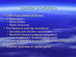 Special provisions
 Cost of acquisition of shares:
  –   Rights issue
  –   Bonus shares
  –   Rights renounced
 Provisions to curb tax avoidance
  –   Securities sold and then repurchased
  –   Beneficial interest transferred during the yr
  –   Loss not allowed in dividend striping cases
  –   Loss not allowed to be set off in case of bonus shares
      cases.
 Whether business or capital gains
 