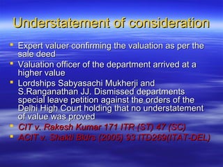 Understatement of consideration
 Expert valuer confirming the valuation as per the
  sale deed
 Valuation officer of the department arrived at a
  higher value
 Lordships Sabyasachi Mukherji and
  S.Ranganathan JJ. Dismissed departments
  special leave petition against the orders of the
  Delhi High Court holding that no understatement
  of value was proved
 CIT v. Rakesh Kumar 171 ITR (ST) 47 (SC)
 ACIT v. Shakti Bldrs (2005) 93 ITD269(ITAT-DEL)
 