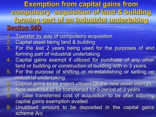 Exemption from capital gains from
 compulsory acquisition of land & building
  forming part of an industrial undertaking
Section 54D
1.   Transfer by way of compulsory acquisition
2.   Capital asset being land & building
3.   For the last 2 years being used for the purposes of and
     forming part of industrial undertaking
4.   Capital gains exempt if utilized for purchase of any other
     land or building or construction of building with in 3 years.
5.   For the purpose of shifting or re-establishing or setting up
     industrial undertaking.
6.   Capital gains to be extent utilised for the new asset exempt.
7.   New asset not to be transferred for a period of 3 years
8.   In case transferred cost of acquisition to be after adjuring
     capital gains exemption availed
9.   Unutilised amount to be deposited in the capital gains
     scheme A/c
 