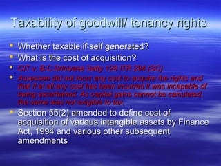 Taxability of goodwill/ tenancy rights
 Whether taxable if self generated?
 What is the cost of acquisition?
 CIT v. B.C.Srinivasa Setty 128 ITR 294 (SC)
 Assessee did not incur any cost to acquire the rights and
  that if at all any cost has been incurred it was incapable of
  being ascertained. As capital gains cannot be calculated,
  the same was not exigible to tax.
 Section 55(2) amended to define cost of
  acquisition of various intangible assets by Finance
  Act, 1994 and various other subsequent
  amendments
 