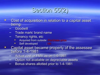 Section 55(2)
   Cost of acquisition in relation to a capital asset
    being:
    –   Goodwill
    –   Trade mark/ brand name
    –   Tenancy rights, etc
           Acquired from outside: Purchase price
           Self developed       : Nil
   Capital asset became property of the assessee
    before 1-4-1981
    –   Actual cost or FMV as on 1-4-1981
    –   Option not available on depreciable assets
    –   Bonus shares allotted prior to 1-4-1981
 