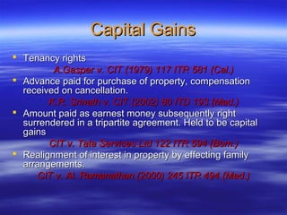 Capital Gains
 Tenancy rights
         A.Gasper v. CIT (1979) 117 ITR 581 (Cal.)
 Advance paid for purchase of property, compensation
  received on cancellation.
        K.R. Srinath v. CIT (2002) 80 ITD 193 (Mad.)
 Amount paid as earnest money subsequently right
  surrendered in a tripartite agreement. Held to be capital
  gains
        CIT v. Tata Services Ltd 122 ITR 594 (Bom.)
 Realignment of interest in property by effecting family
  arrangements.
     CIT v. Al. Ramanathan (2000) 245 ITR 494 (Mad.)
 