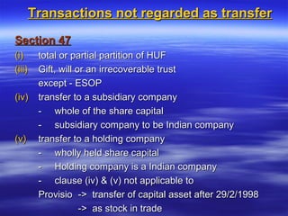 Transactions not regarded as transfer
Section 47
(i)     total or partial partition of HUF
(iii)   Gift, will or an irrecoverable trust
        except - ESOP
(iv)    transfer to a subsidiary company
        - whole of the share capital
        - subsidiary company to be Indian company
(v)     transfer to a holding company
        - wholly held share capital
        - Holding company is a Indian company
        - clause (iv) & (v) not applicable to
        Provisio -> transfer of capital asset after 29/2/1998
                    -> as stock in trade
 