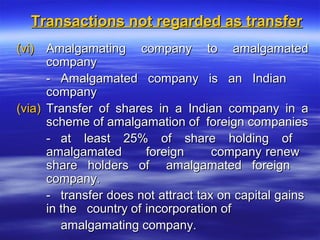 Transactions not regarded as transfer
(vi) Amalgamating company to amalgamated
      company
      - Amalgamated company is an Indian
      company
(via) Transfer of shares in a Indian company in a
      scheme of amalgamation of foreign companies
      - at least 25% of share holding of
      amalgamated       foreign      company renew
      share holders of amalgamated foreign
      company.
      - transfer does not attract tax on capital gains
      in the country of incorporation of
         amalgamating company.
 