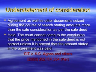 Understatement of consideration
 Agreement as well as other documents seized
  during the course of search stating amounts more
  than the sale consideration as per the sale deed
 Held; The court cannot come to the conclusion
  that the price mentioned in the sale deed is not
  correct unless it is proved that the amount stated
  in the agreement was paid
            CIT v. K.C. Agnes and others
               (2003) 262 ITR 354 (Ker)
 
