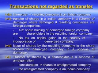 Transactions not regarded as transfer
(vib) Demerger -> resulting company is an Indian company
(vic) transfer of shares in a Indian company in a scheme of
      demerger where demerged & resulting companies are
      foreign companies.
      - 1/3rd share holding of demerged foreign company
      are       shareholders in the resulting foreign company.
      - No tax on capital gains in the country of
      incorporation of      demerged company.
(vid) Issue of shares by the resulting company to the share
      holders of demerged company in a scheme of
      demerger.
(vii) Transfer of shares by a shareholder in a scheme of
      amalgamation
      - consideration -> shares in amalgamated company
      - the amalgamated company is an Indian company
 