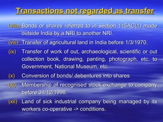 Transactions not regarded as transfer
(viia) Bonds or shares referred to in section 115AC(1) made
       outside India by a NRI to another NRI.
(viii) Transfer of agricultural land in India before 1/3/1970.
(ix)   Transfer of work of out, archaeological, scientific or out
       collection book, drawing, panting, photograph, etc. to
       Government, National Museum, etc.
(x)    Conversion of bonds/ debentures into shares
(xi)   Membership of recognised stock exchange to company
       before 31/12/1998.
(xii) Land of sick industrial company being managed by its
      workers co-operative -> conditions.
 